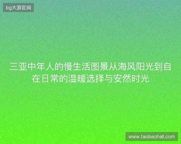 三亚中年人的慢生活图景从海风阳光到自在日常的温暖选择与安然时光 三亚中年人的慢生活图景从海风阳光到自在日常的温暖选择与安然时光