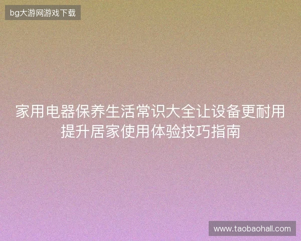 家用电器保养生活常识大全让设备更耐用提升居家使用体验技巧指南 家用电器保养生活常识大全让设备更耐用提升居家使用体验技巧指南